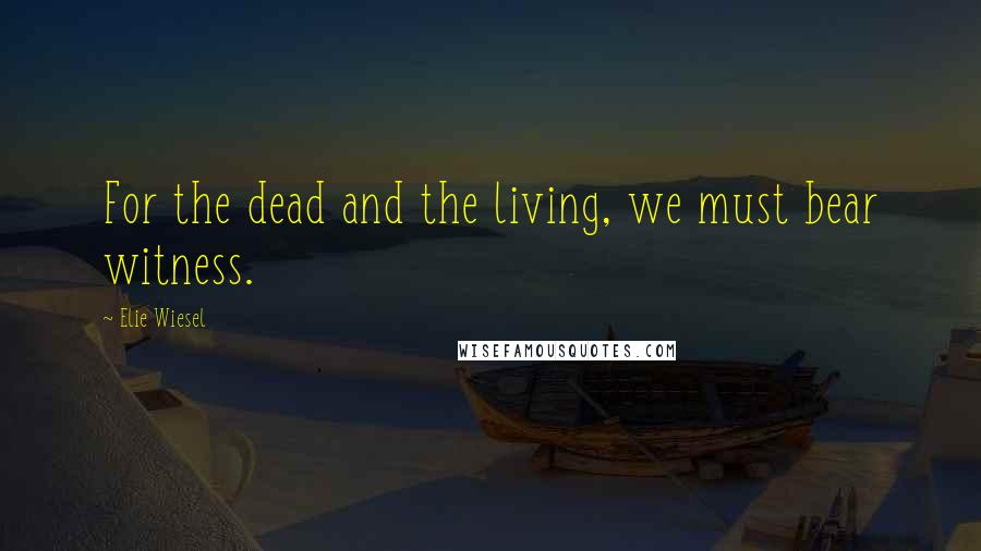 Elie Wiesel Quotes: For the dead and the living, we must bear witness.