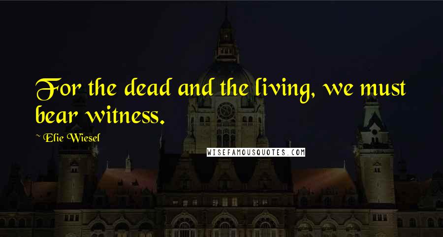 Elie Wiesel Quotes: For the dead and the living, we must bear witness.