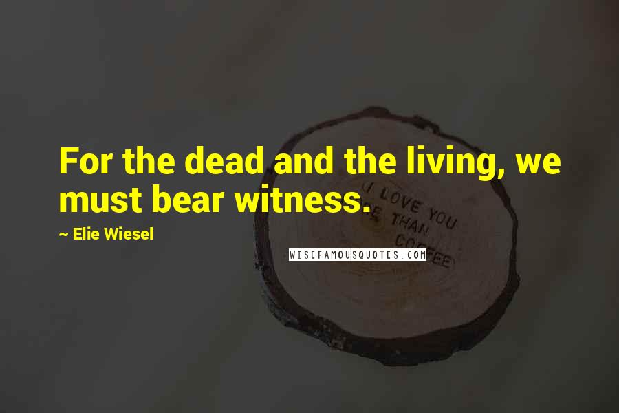 Elie Wiesel Quotes: For the dead and the living, we must bear witness.