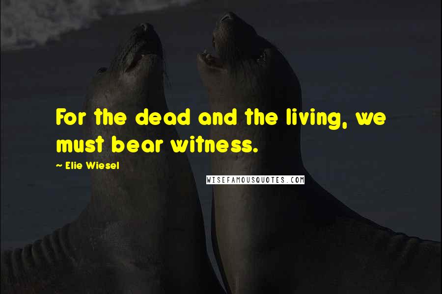 Elie Wiesel Quotes: For the dead and the living, we must bear witness.