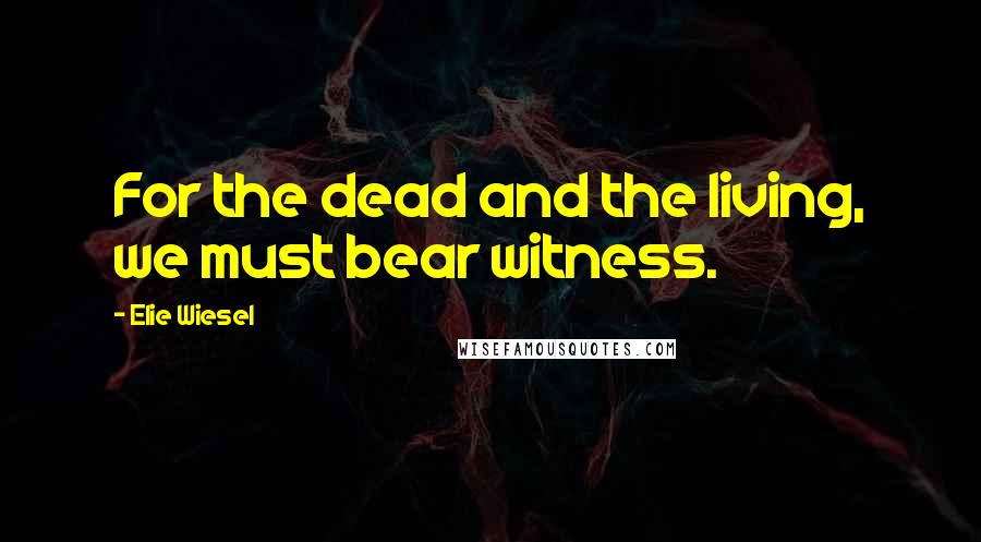 Elie Wiesel Quotes: For the dead and the living, we must bear witness.