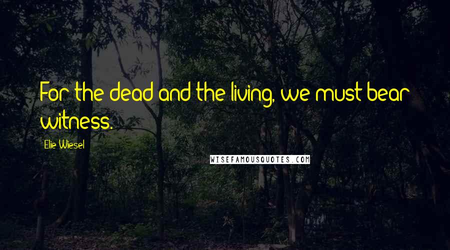 Elie Wiesel Quotes: For the dead and the living, we must bear witness.