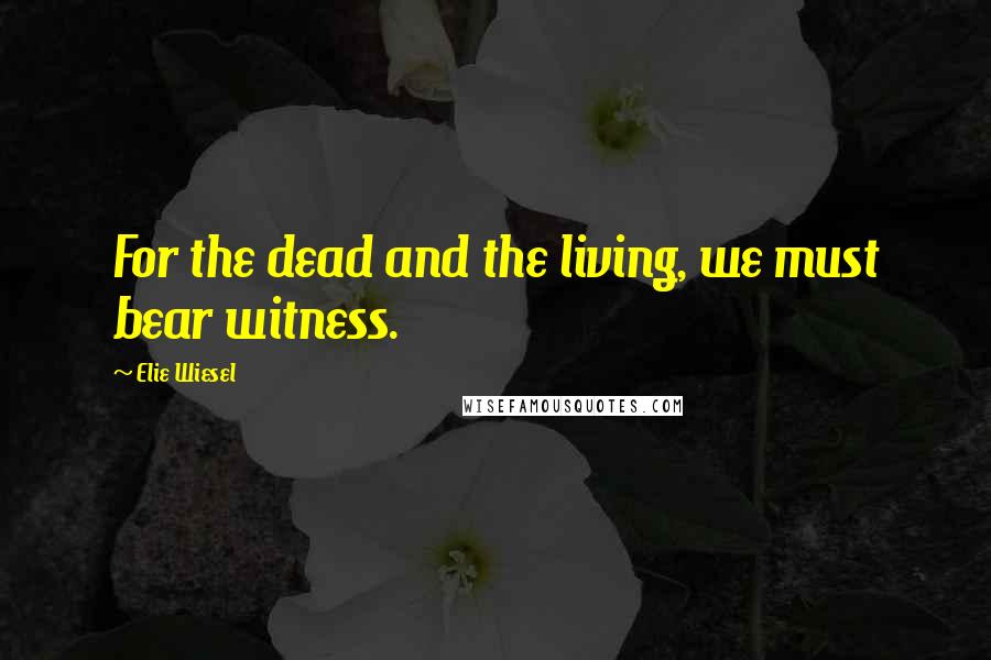 Elie Wiesel Quotes: For the dead and the living, we must bear witness.