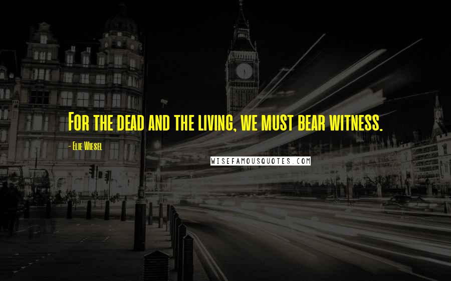 Elie Wiesel Quotes: For the dead and the living, we must bear witness.