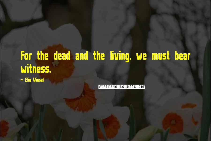 Elie Wiesel Quotes: For the dead and the living, we must bear witness.