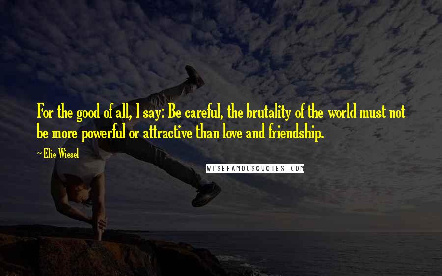 Elie Wiesel Quotes: For the good of all, I say: Be careful, the brutality of the world must not be more powerful or attractive than love and friendship.