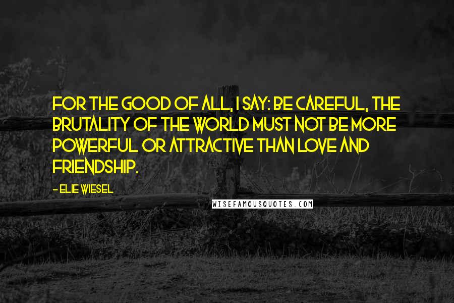 Elie Wiesel Quotes: For the good of all, I say: Be careful, the brutality of the world must not be more powerful or attractive than love and friendship.