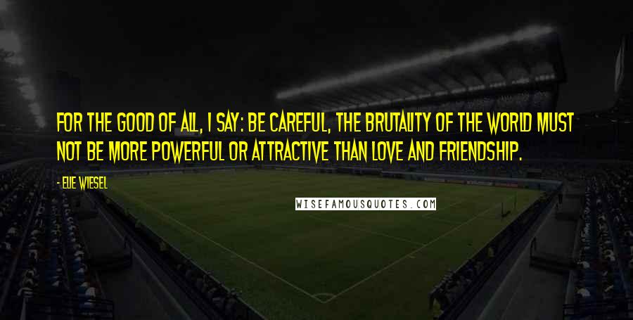 Elie Wiesel Quotes: For the good of all, I say: Be careful, the brutality of the world must not be more powerful or attractive than love and friendship.