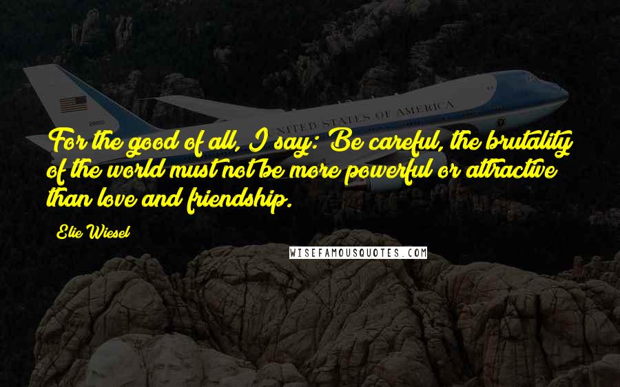 Elie Wiesel Quotes: For the good of all, I say: Be careful, the brutality of the world must not be more powerful or attractive than love and friendship.