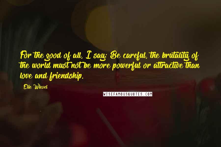 Elie Wiesel Quotes: For the good of all, I say: Be careful, the brutality of the world must not be more powerful or attractive than love and friendship.