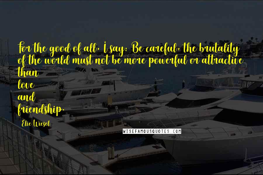 Elie Wiesel Quotes: For the good of all, I say: Be careful, the brutality of the world must not be more powerful or attractive than love and friendship.