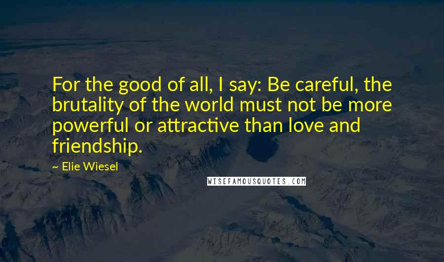 Elie Wiesel Quotes: For the good of all, I say: Be careful, the brutality of the world must not be more powerful or attractive than love and friendship.