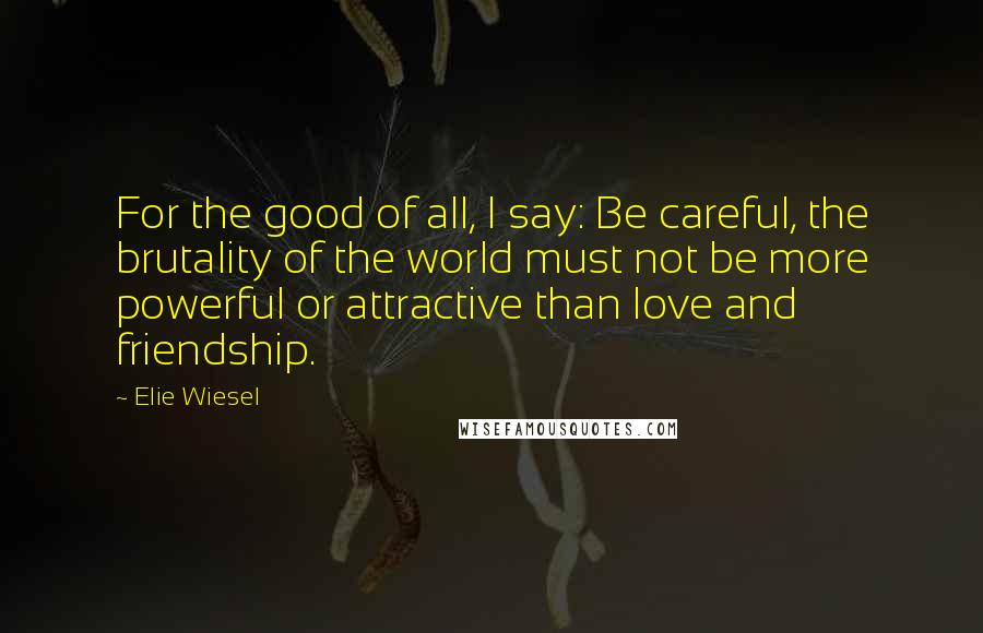 Elie Wiesel Quotes: For the good of all, I say: Be careful, the brutality of the world must not be more powerful or attractive than love and friendship.