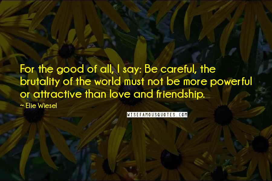 Elie Wiesel Quotes: For the good of all, I say: Be careful, the brutality of the world must not be more powerful or attractive than love and friendship.