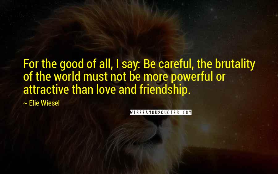 Elie Wiesel Quotes: For the good of all, I say: Be careful, the brutality of the world must not be more powerful or attractive than love and friendship.