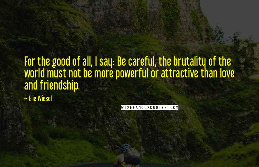 Elie Wiesel Quotes: For the good of all, I say: Be careful, the brutality of the world must not be more powerful or attractive than love and friendship.