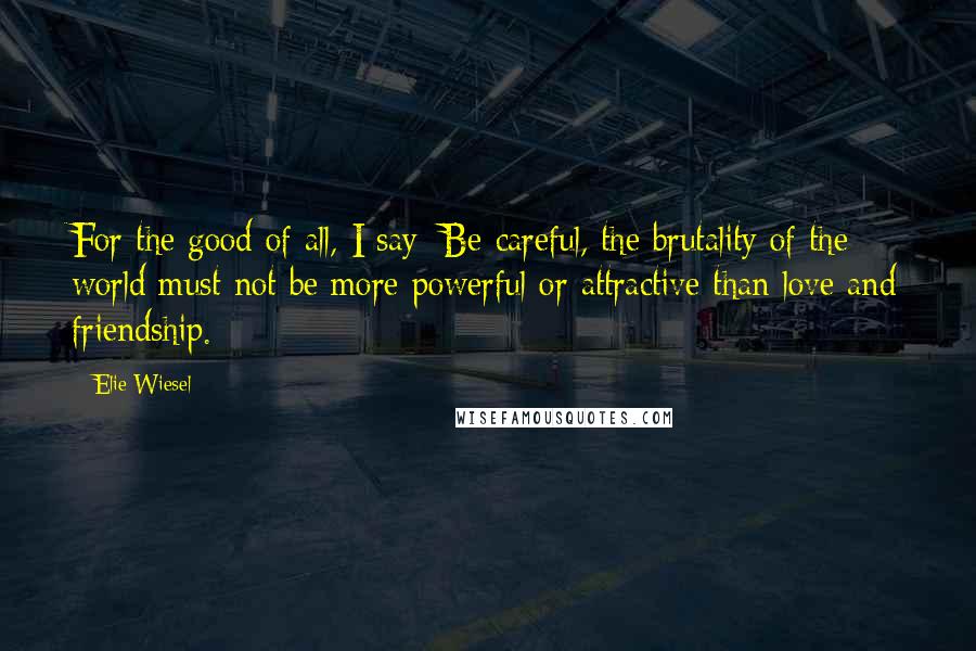 Elie Wiesel Quotes: For the good of all, I say: Be careful, the brutality of the world must not be more powerful or attractive than love and friendship.