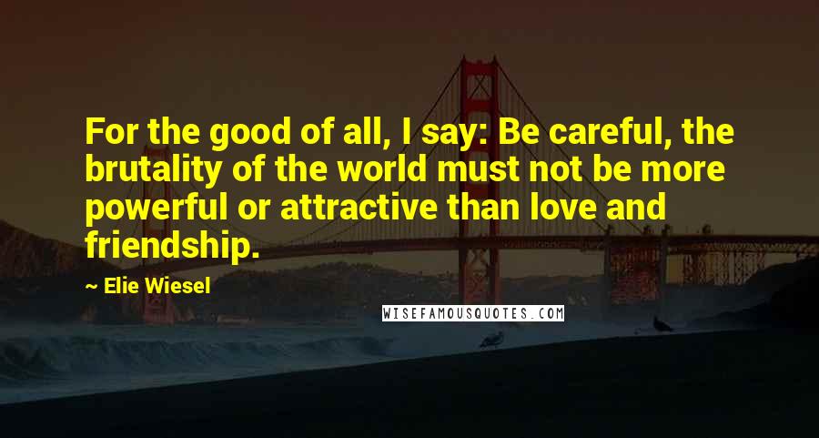 Elie Wiesel Quotes: For the good of all, I say: Be careful, the brutality of the world must not be more powerful or attractive than love and friendship.