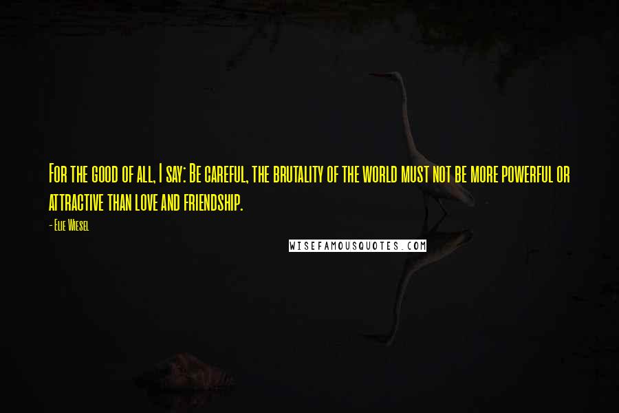 Elie Wiesel Quotes: For the good of all, I say: Be careful, the brutality of the world must not be more powerful or attractive than love and friendship.