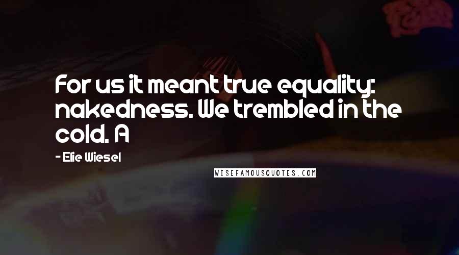 Elie Wiesel Quotes: For us it meant true equality: nakedness. We trembled in the cold. A