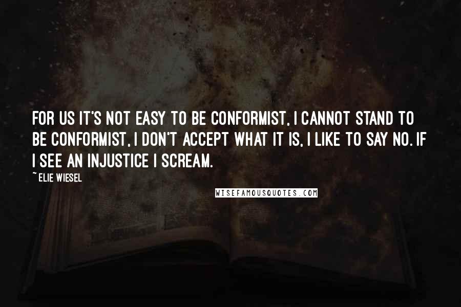Elie Wiesel Quotes: For us it's not easy to be conformist, I cannot stand to be conformist, I don't accept what it is, I like to say no. If I see an injustice I scream.