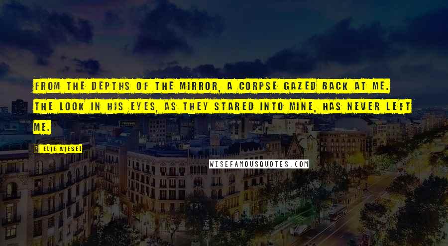 Elie Wiesel Quotes: From the depths of the mirror, a corpse gazed back at me. The look in his eyes, as they stared into mine, has never left me.