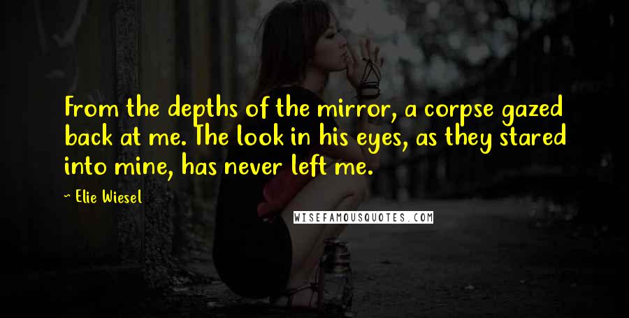 Elie Wiesel Quotes: From the depths of the mirror, a corpse gazed back at me. The look in his eyes, as they stared into mine, has never left me.