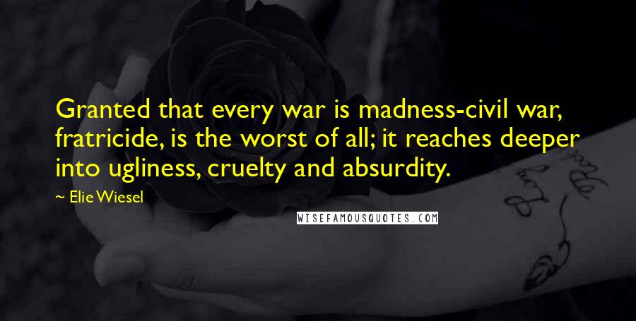 Elie Wiesel Quotes: Granted that every war is madness-civil war, fratricide, is the worst of all; it reaches deeper into ugliness, cruelty and absurdity.