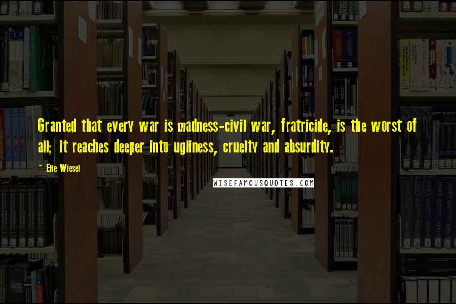 Elie Wiesel Quotes: Granted that every war is madness-civil war, fratricide, is the worst of all; it reaches deeper into ugliness, cruelty and absurdity.