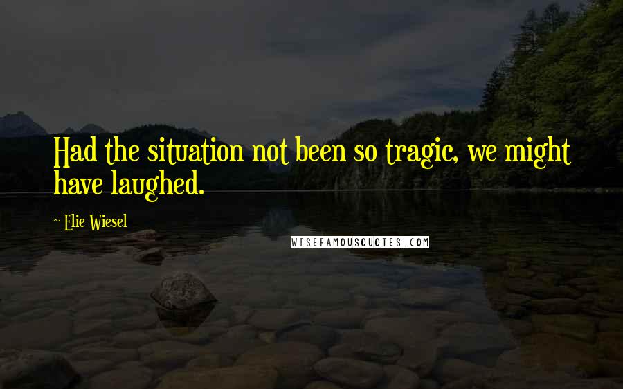 Elie Wiesel Quotes: Had the situation not been so tragic, we might have laughed.