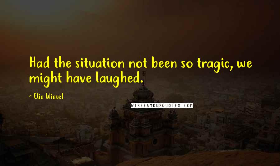 Elie Wiesel Quotes: Had the situation not been so tragic, we might have laughed.