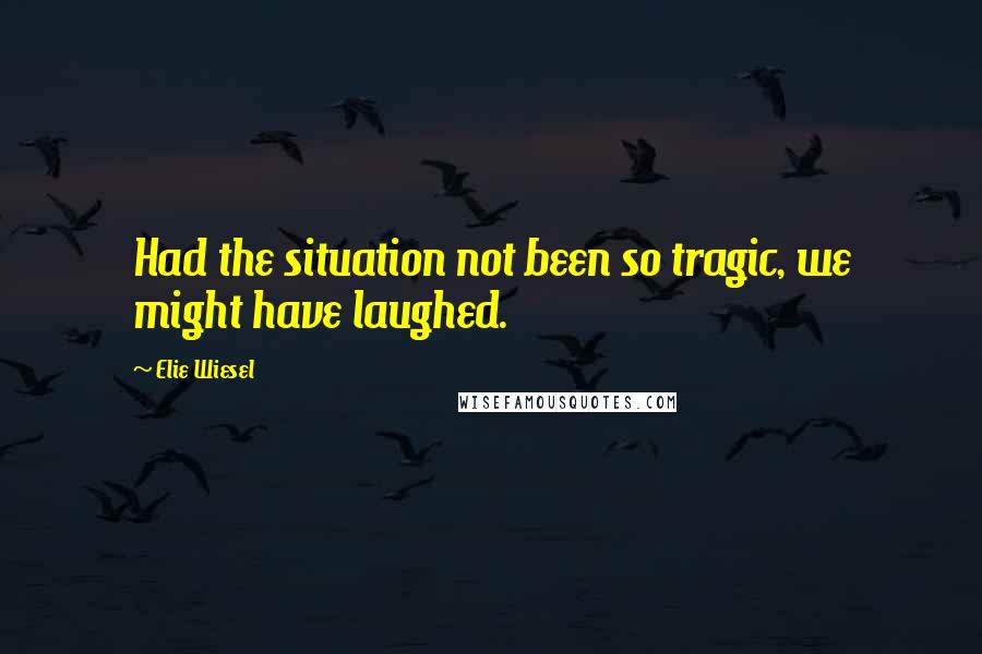Elie Wiesel Quotes: Had the situation not been so tragic, we might have laughed.