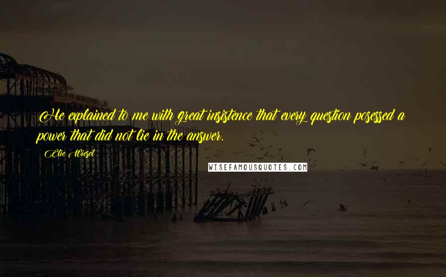 Elie Wiesel Quotes: He explained to me with great insistence that every question posessed a power that did not lie in the answer.