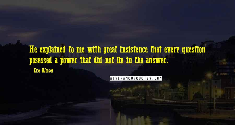 Elie Wiesel Quotes: He explained to me with great insistence that every question posessed a power that did not lie in the answer.