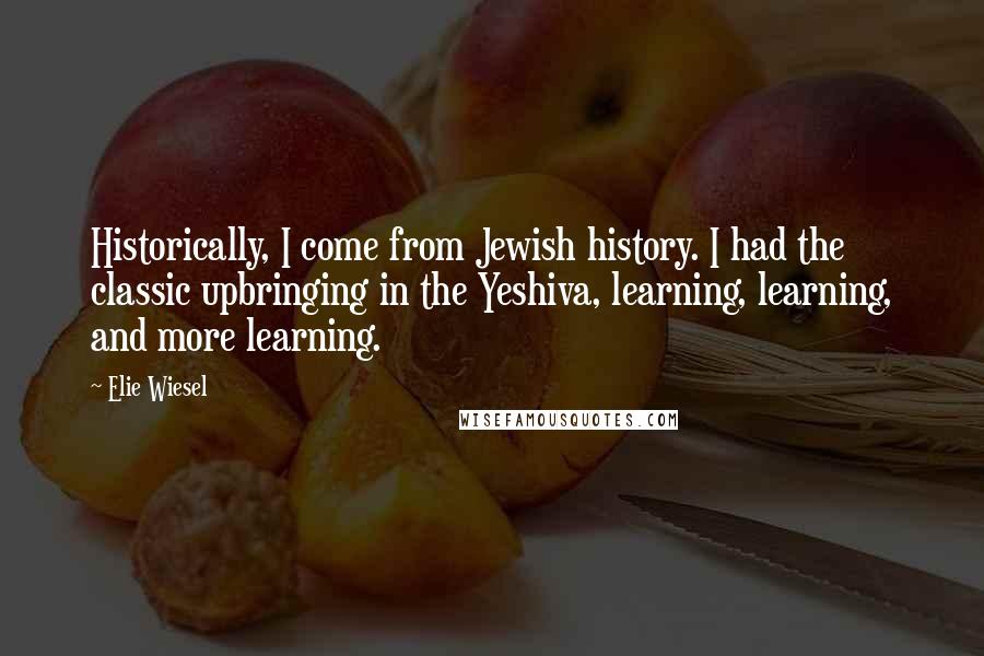 Elie Wiesel Quotes: Historically, I come from Jewish history. I had the classic upbringing in the Yeshiva, learning, learning, and more learning.