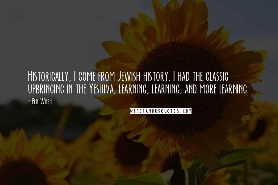 Elie Wiesel Quotes: Historically, I come from Jewish history. I had the classic upbringing in the Yeshiva, learning, learning, and more learning.