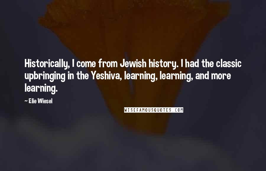 Elie Wiesel Quotes: Historically, I come from Jewish history. I had the classic upbringing in the Yeshiva, learning, learning, and more learning.