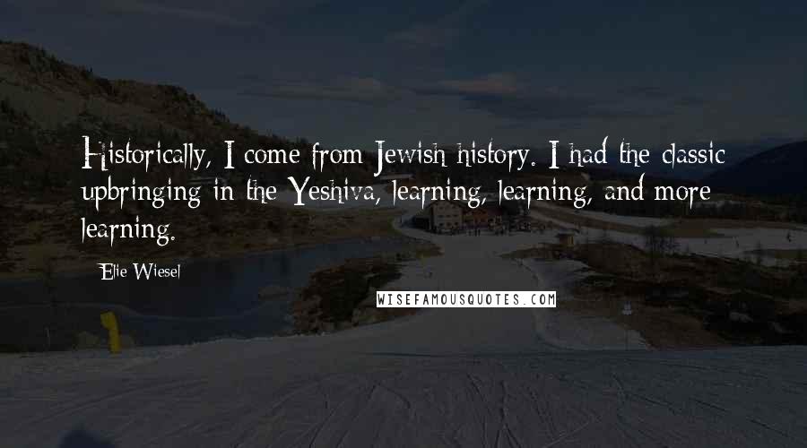 Elie Wiesel Quotes: Historically, I come from Jewish history. I had the classic upbringing in the Yeshiva, learning, learning, and more learning.