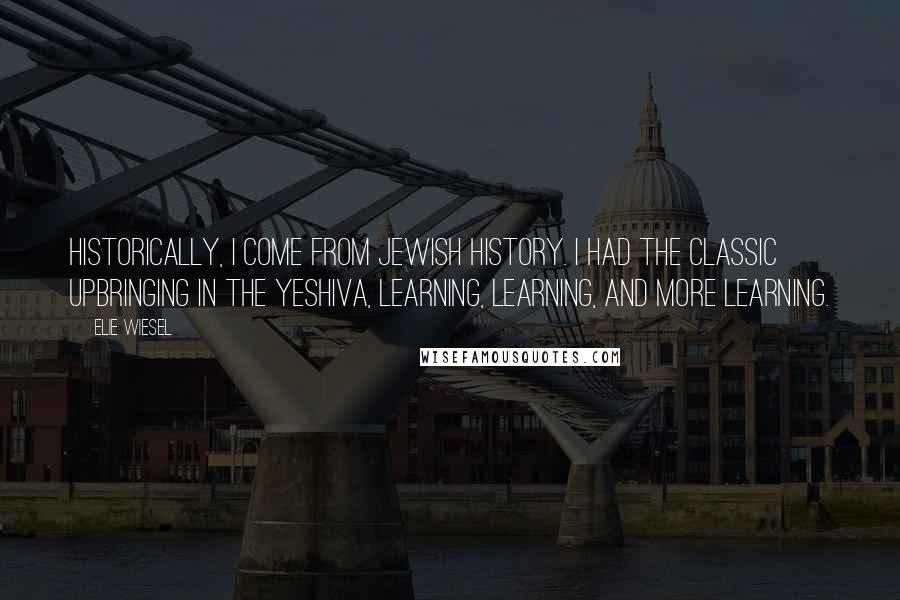 Elie Wiesel Quotes: Historically, I come from Jewish history. I had the classic upbringing in the Yeshiva, learning, learning, and more learning.