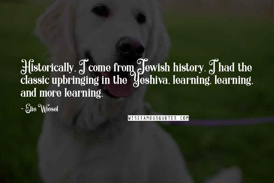 Elie Wiesel Quotes: Historically, I come from Jewish history. I had the classic upbringing in the Yeshiva, learning, learning, and more learning.