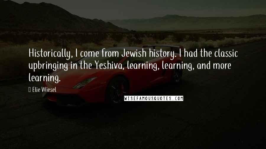 Elie Wiesel Quotes: Historically, I come from Jewish history. I had the classic upbringing in the Yeshiva, learning, learning, and more learning.