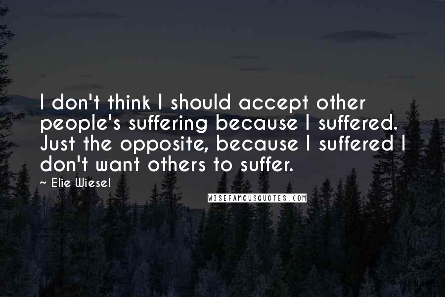 Elie Wiesel Quotes: I don't think I should accept other people's suffering because I suffered. Just the opposite, because I suffered I don't want others to suffer.