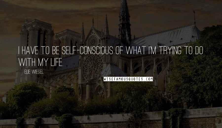Elie Wiesel Quotes: I have to be self-conscious of what I'm trying to do with my life.
