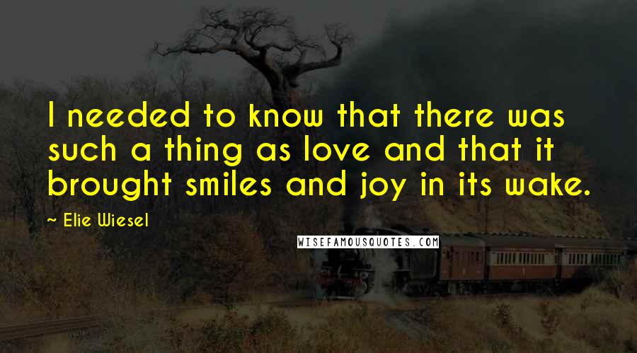 Elie Wiesel Quotes: I needed to know that there was such a thing as love and that it brought smiles and joy in its wake.