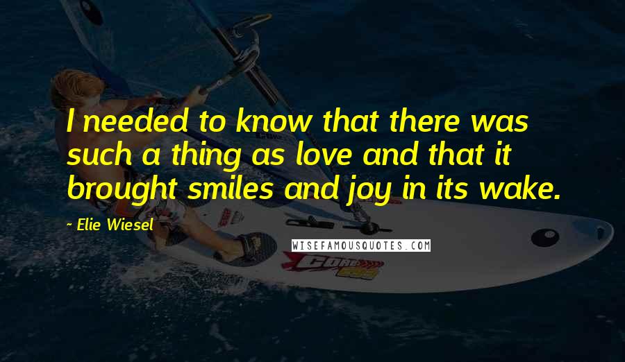 Elie Wiesel Quotes: I needed to know that there was such a thing as love and that it brought smiles and joy in its wake.