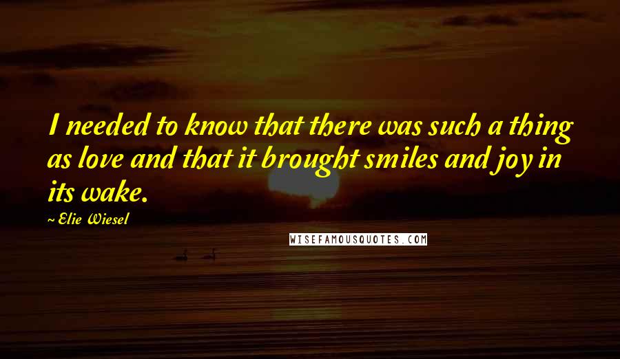 Elie Wiesel Quotes: I needed to know that there was such a thing as love and that it brought smiles and joy in its wake.