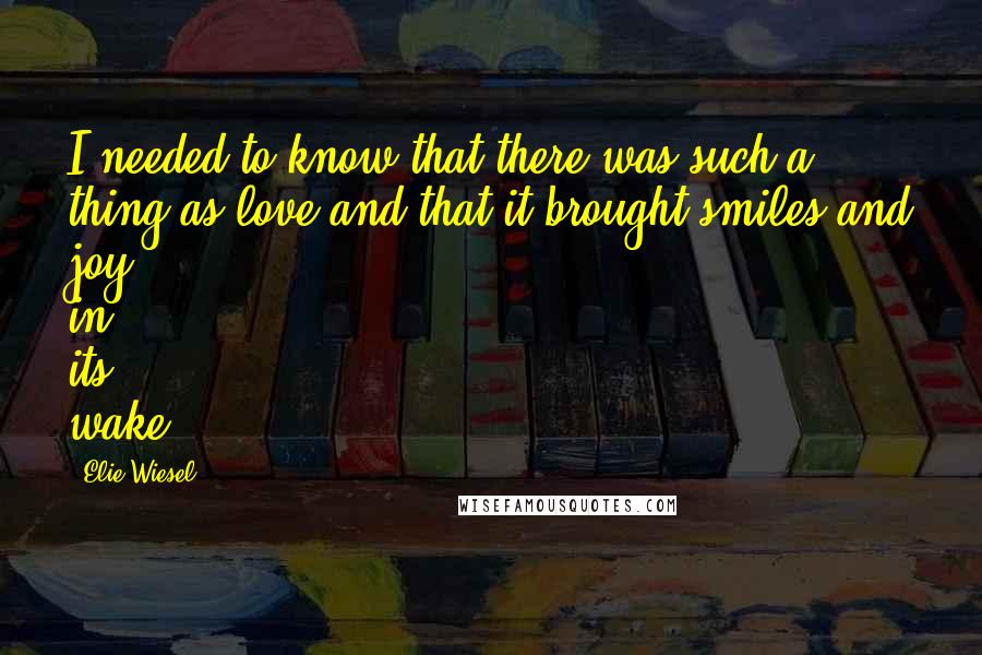 Elie Wiesel Quotes: I needed to know that there was such a thing as love and that it brought smiles and joy in its wake.