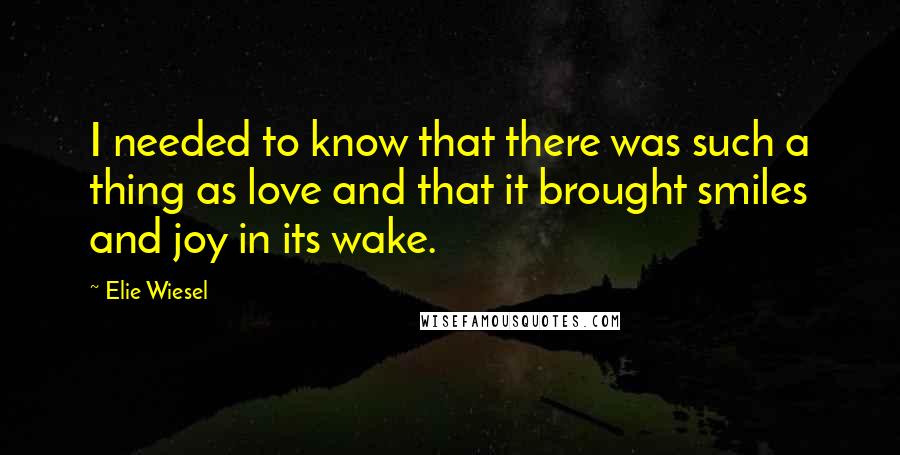 Elie Wiesel Quotes: I needed to know that there was such a thing as love and that it brought smiles and joy in its wake.