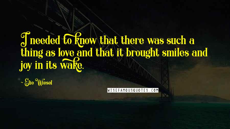 Elie Wiesel Quotes: I needed to know that there was such a thing as love and that it brought smiles and joy in its wake.