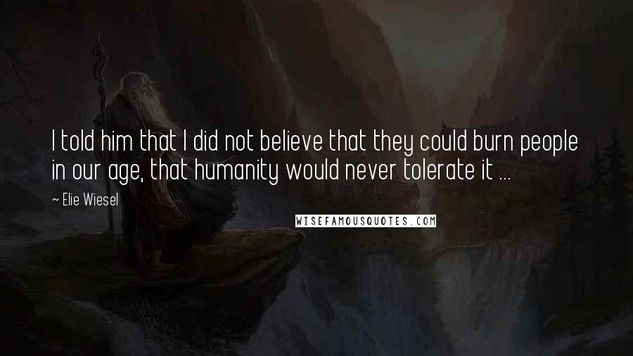 Elie Wiesel Quotes: I told him that I did not believe that they could burn people in our age, that humanity would never tolerate it ...